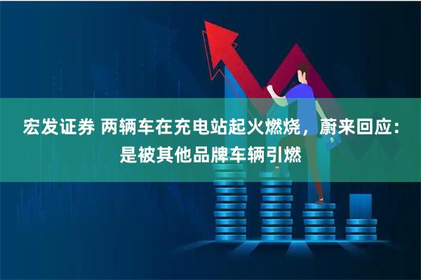宏发证券 两辆车在充电站起火燃烧，蔚来回应：是被其他品牌车辆引燃