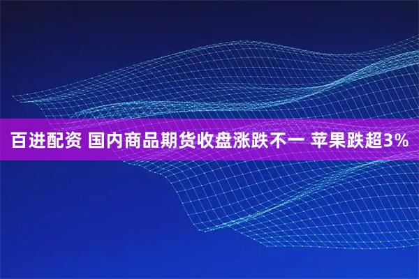 百进配资 国内商品期货收盘涨跌不一 苹果跌超3%