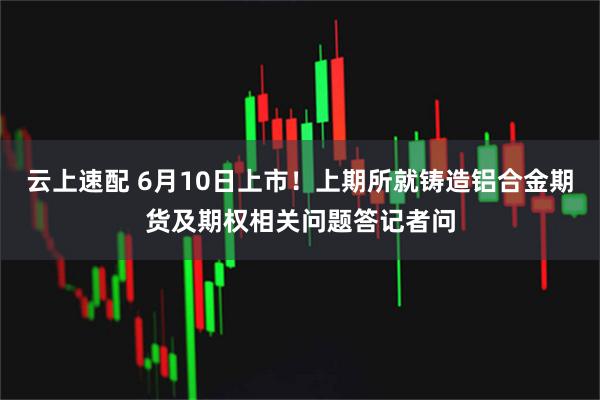 云上速配 6月10日上市！上期所就铸造铝合金期货及期权相关问题答记者问