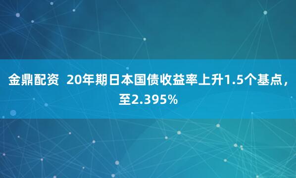 金鼎配资  20年期日本国债收益率上升1.5个基点，至2.395%