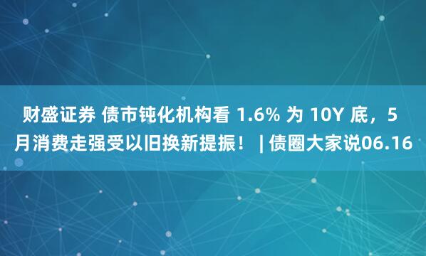 财盛证券 债市钝化机构看 1.6% 为 10Y 底，5 月消费走强受以旧换新提振！ | 债圈大家说06.16