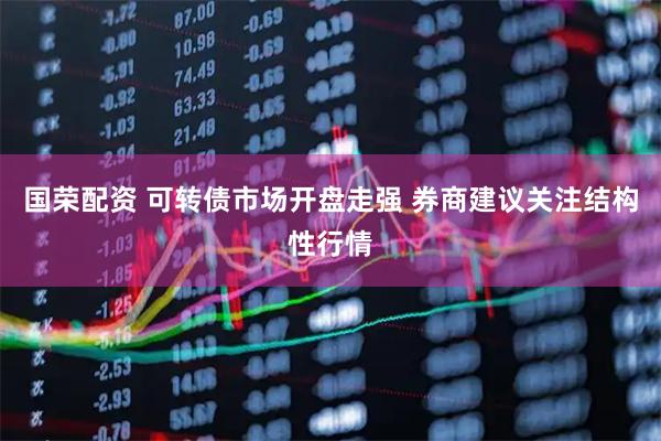 国荣配资 可转债市场开盘走强 券商建议关注结构性行情