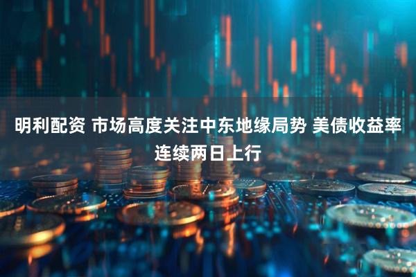 明利配资 市场高度关注中东地缘局势 美债收益率连续两日上行