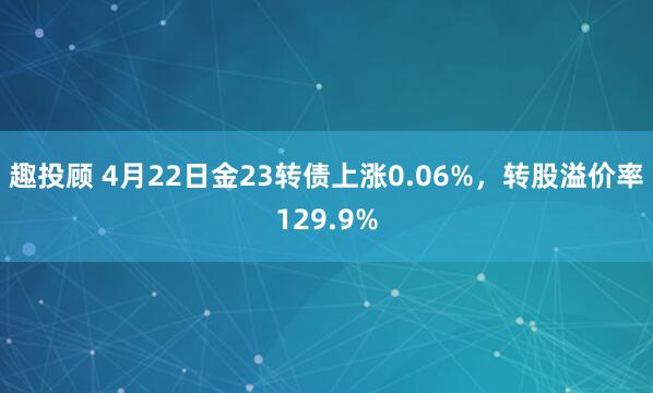 趣投顾 4月22日金23转债上涨0.06%，转股溢价率129.9%