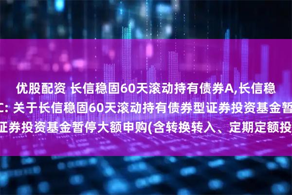 优股配资 长信稳固60天滚动持有债券A,长信稳固60天滚动持有债券C: 关于长信稳固60天滚动持有债券型证券投资基金暂停大额申购(含转换转入、定期定额投资)业务的公告
