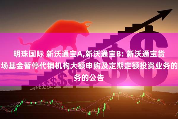 明珠国际 新沃通宝A,新沃通宝B: 新沃通宝货币市场基金暂停代销机构大额申购及定期定额投资业务的公告