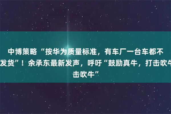 中博策略 “按华为质量标准，有车厂一台车都不能发货”！余承东最新发声，呼吁“鼓励真牛，打击吹牛”