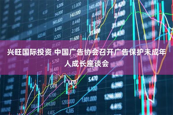 兴旺国际投资 中国广告协会召开广告保护未成年人成长座谈会