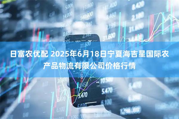 日富农优配 2025年6月18日宁夏海吉星国际农产品物流有限公司价格行情