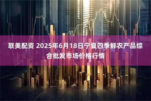 联美配资 2025年6月18日宁夏四季鲜农产品综合批发市场价格行情