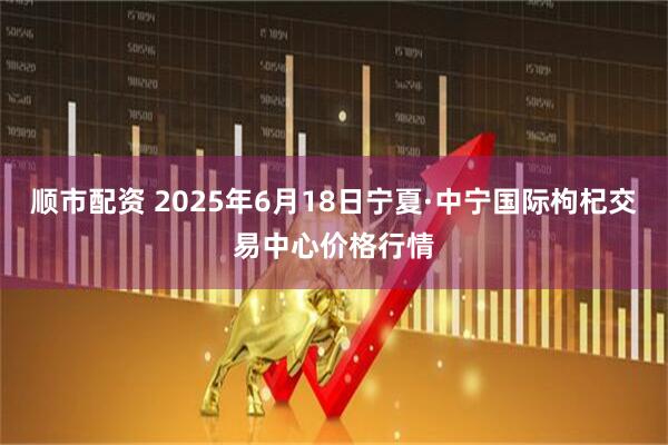 顺市配资 2025年6月18日宁夏·中宁国际枸杞交易中心价格行情