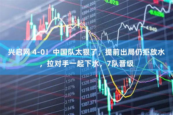 兴启网 4-0！中国队太狠了，提前出局仍拒放水，拉对手一起下水，7队晋级