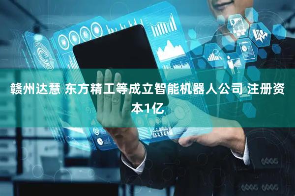 赣州达慧 东方精工等成立智能机器人公司 注册资本1亿