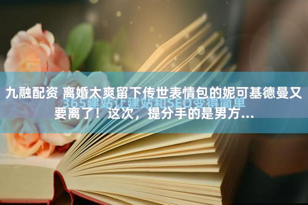 九融配资 离婚太爽留下传世表情包的妮可基德曼又要离了！这次，提分手的是男方...