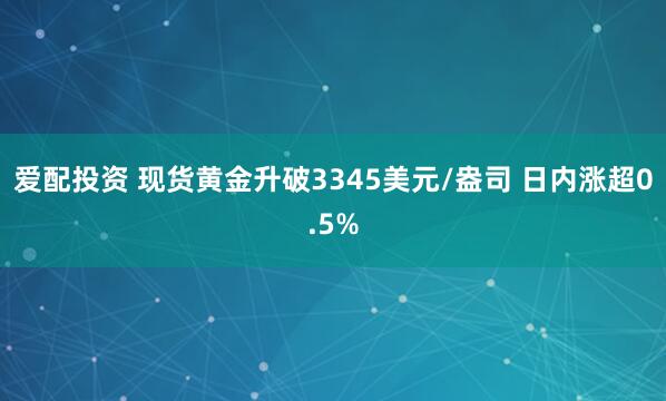 爱配投资 现货黄金升破3345美元/盎司 日内涨超0.5%