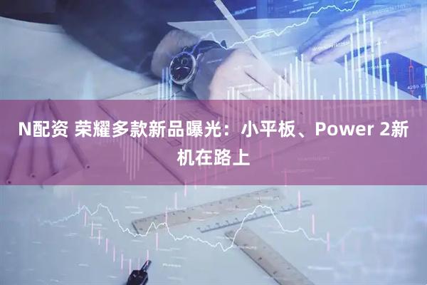 N配资 荣耀多款新品曝光：小平板、Power 2新机在路上