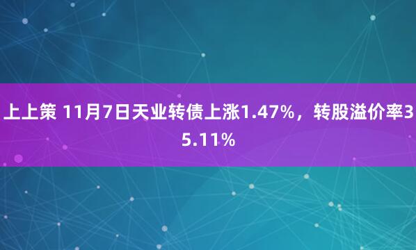 上上策 11月7日天业转债上涨1.47%，转股溢价率35.11%