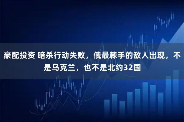 豪配投资 暗杀行动失败，俄最棘手的敌人出现，不是乌克兰，也不是北约32国