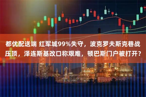 都优配送端 红军城99%失守，波克罗夫斯克巷战压顶，泽连斯基改口称艰难，顿巴斯门户被打开？