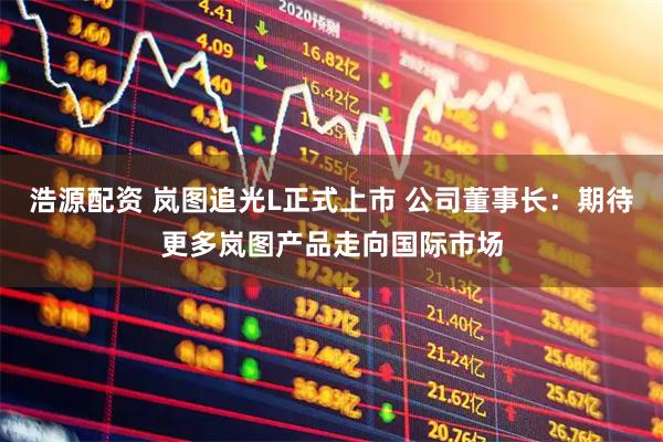 浩源配资 岚图追光L正式上市 公司董事长：期待更多岚图产品走向国际市场