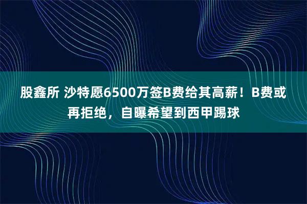 股鑫所 沙特愿6500万签B费给其高薪！B费或再拒绝，自曝希望到西甲踢球