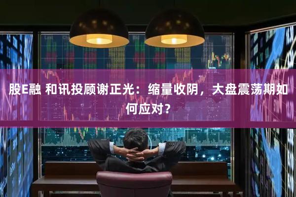 股E融 和讯投顾谢正光：缩量收阴，大盘震荡期如何应对？