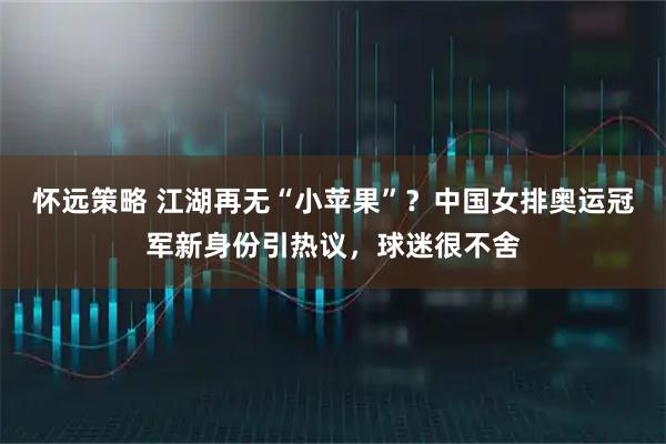 怀远策略 江湖再无“小苹果”？中国女排奥运冠军新身份引热议，球迷很不舍