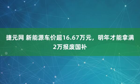 捷元网 新能源车价超16.67万元，明年才能拿满2万报废国补