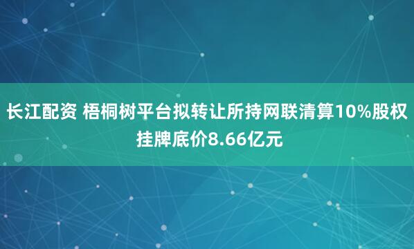 长江配资 梧桐树平台拟转让所持网联清算10%股权 挂牌底价8.66亿元