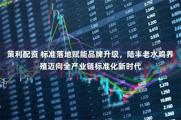 策利配资 标准落地赋能品牌升级，陆丰老水鸡养殖迈向全产业链标准化新时代