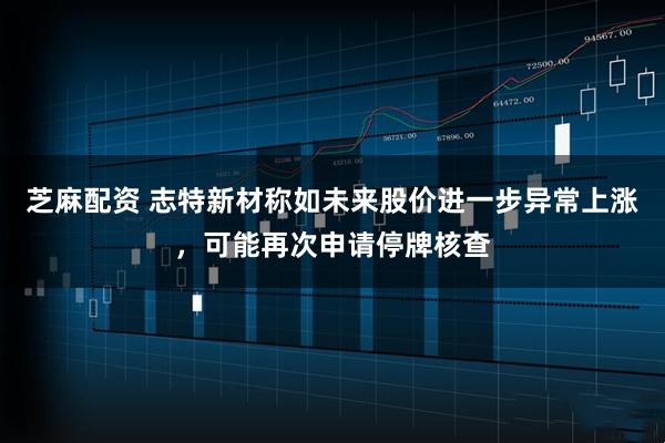 芝麻配资 志特新材称如未来股价进一步异常上涨，可能再次申请停牌核查
