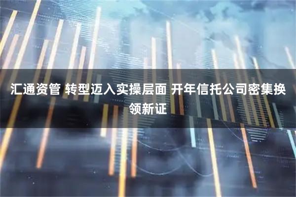 汇通资管 转型迈入实操层面 开年信托公司密集换领新证