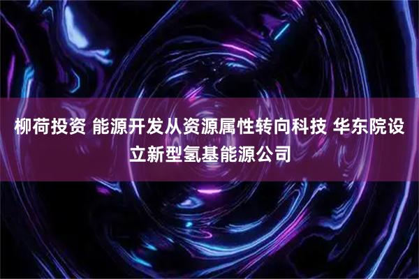 柳荷投资 能源开发从资源属性转向科技 华东院设立新型氢基能源公司