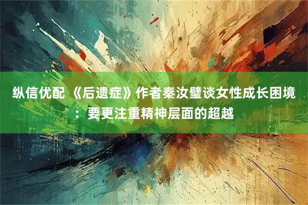 纵信优配 《后遗症》作者秦汝璧谈女性成长困境：要更注重精神层面的超越