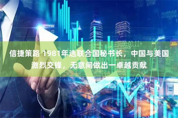 信捷策路 1981年选联合国秘书长，中国与美国激烈交锋，无意间做出一卓越贡献